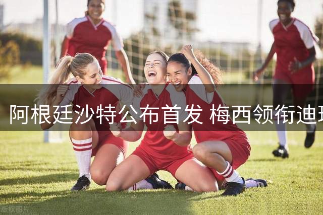 阿根廷沙特公布首发 梅西领衔迪玛利亚劳塔罗护佑